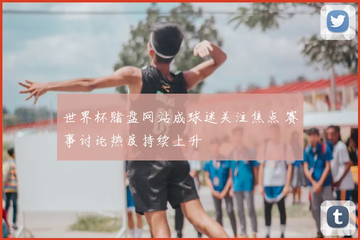 世界杯赌盘网站成球迷关注焦点 赛事讨论热度持续上升
